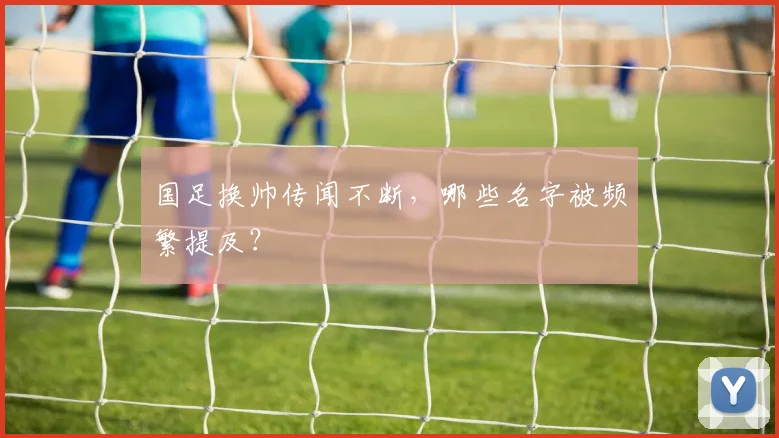 国足换帅传闻不断，哪些名字被频繁提及？