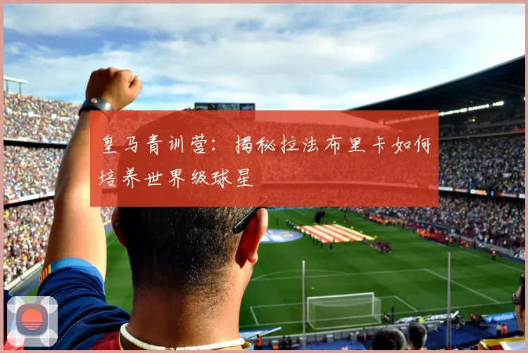 皇马青训营：揭秘拉法布里卡如何培养世界级球星