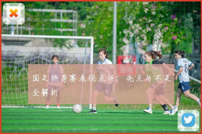 国足热身赛表现点评：亮点与不足全解析