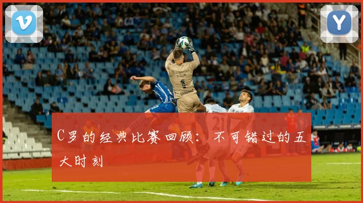 C罗的经典比赛回顾：不可错过的五大时刻