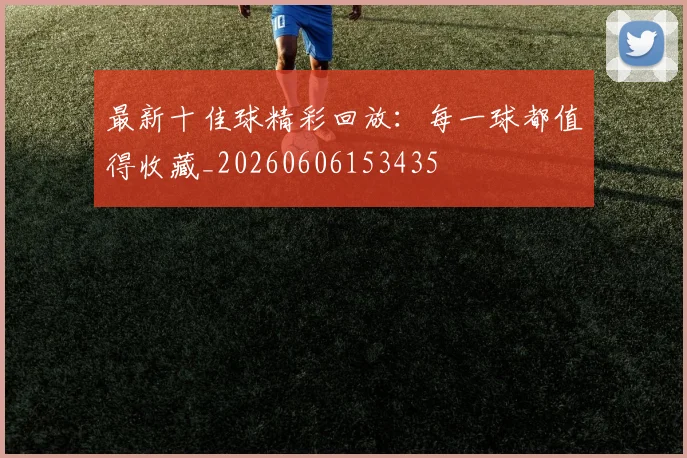 最新十佳球精彩回放：每一球都值得收藏_20260606153435
