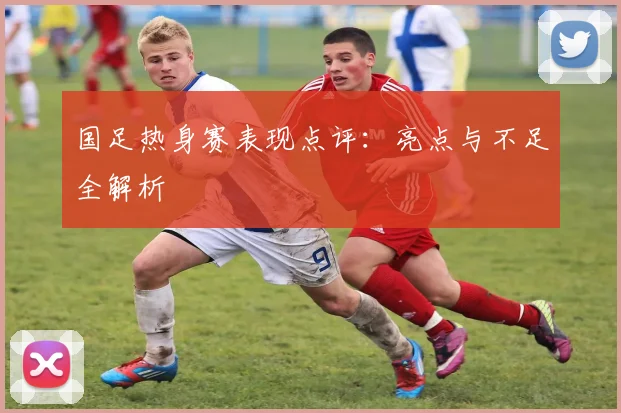 国足热身赛表现点评：亮点与不足全解析