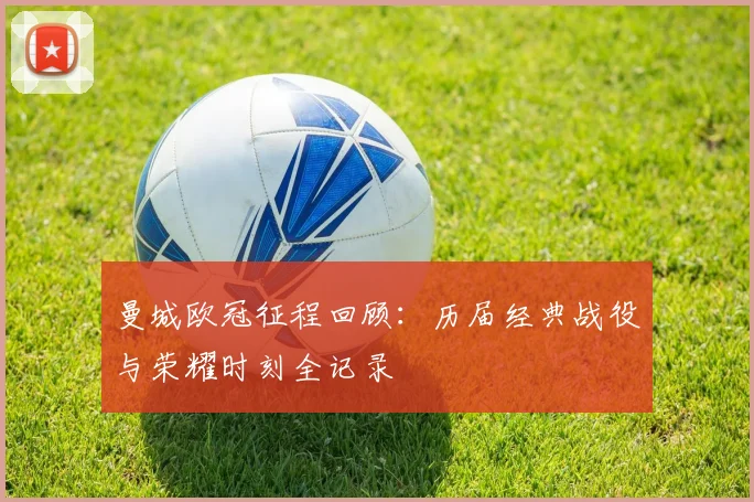 曼城欧冠征程回顾:历届经典战役与荣耀时刻全记录