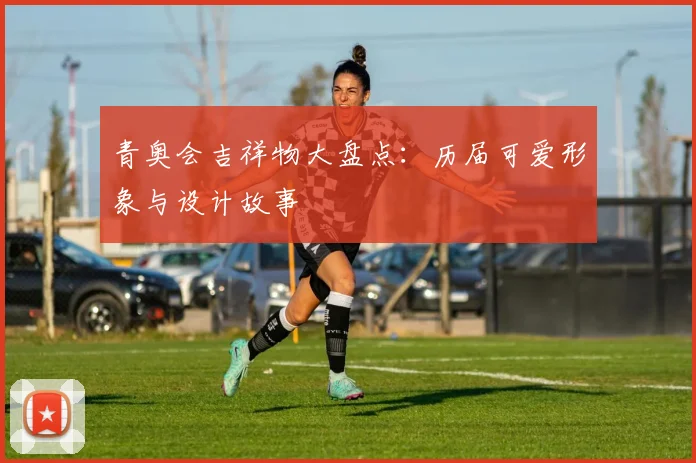 青奥会吉祥物大盘点:历届可爱形象与设计故事