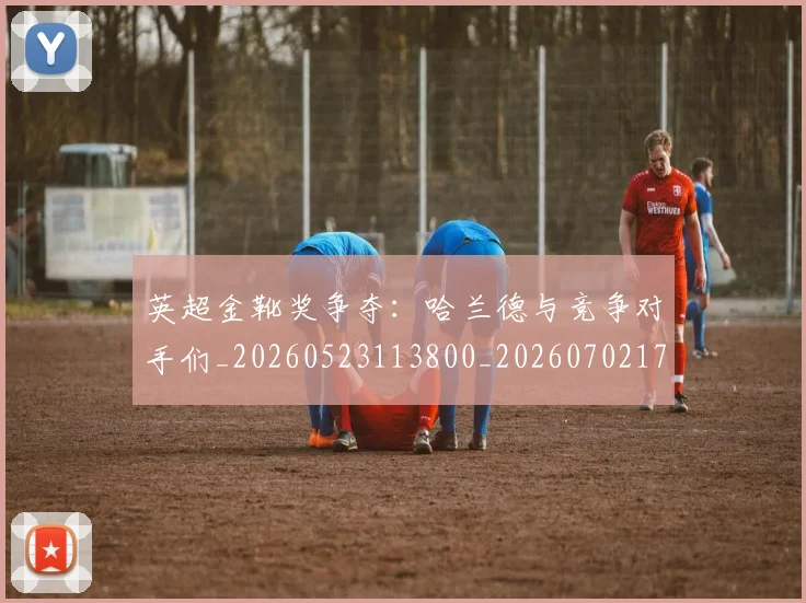 英超金靴奖争夺：哈兰德与竞争对手们_20260523113800_20260702175037