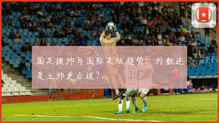 国足换帅与国际足坛趋势：外教还是土帅更合适？