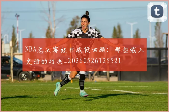 NBA总决赛经典战役回顾:那些载入史册的对决_20260526125521