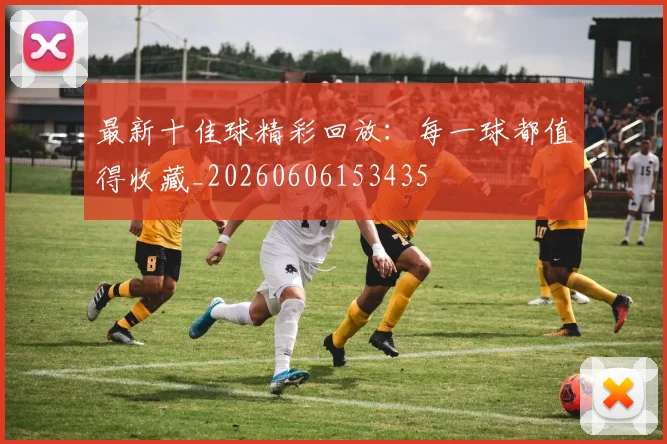 最新十佳球精彩回放:每一球都值得收藏_20260606153435