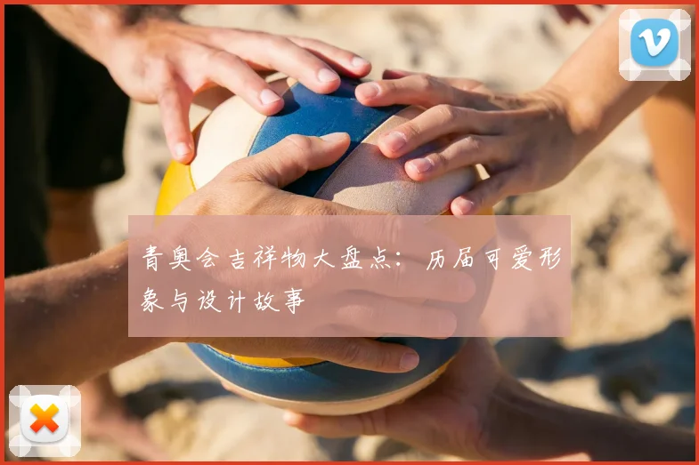 青奥会吉祥物大盘点:历届可爱形象与设计故事