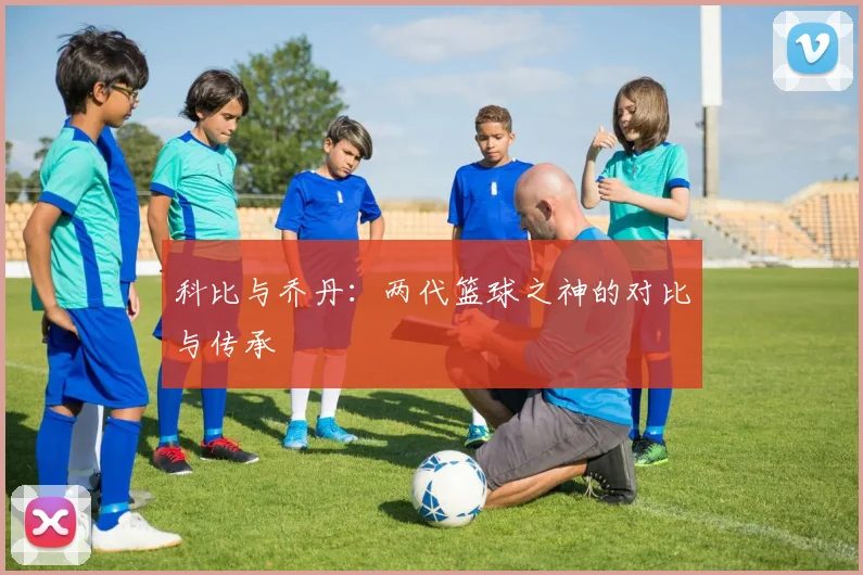 科比与乔丹:两代篮球之神的对比与传承