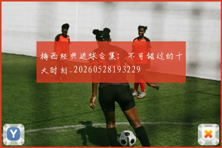 梅西经典进球合集:不可错过的十大时刻_20260528193229