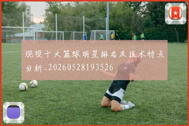 现役十大篮球明星排名及技术特点分析_20260528193526