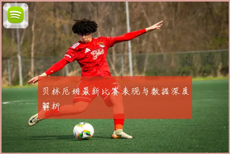 贝林厄姆最新比赛表现与数据深度解析