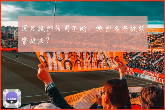 国足换帅传闻不断，哪些名字被频繁提及？