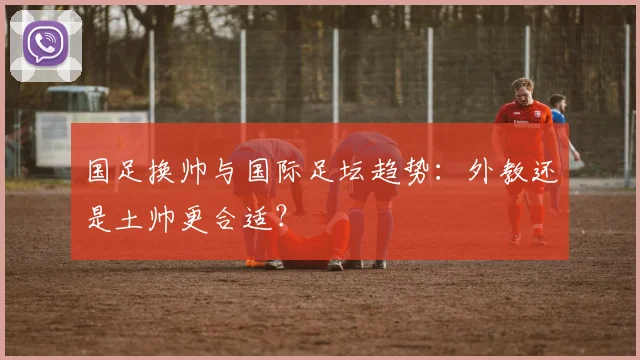 国足换帅与国际足坛趋势：外教还是土帅更合适？
