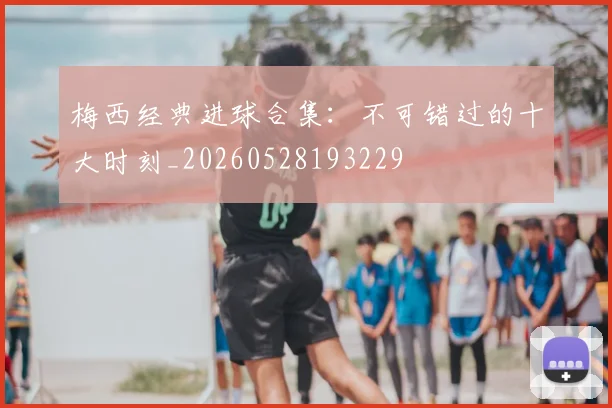 梅西经典进球合集：不可错过的十大时刻_20260528193229