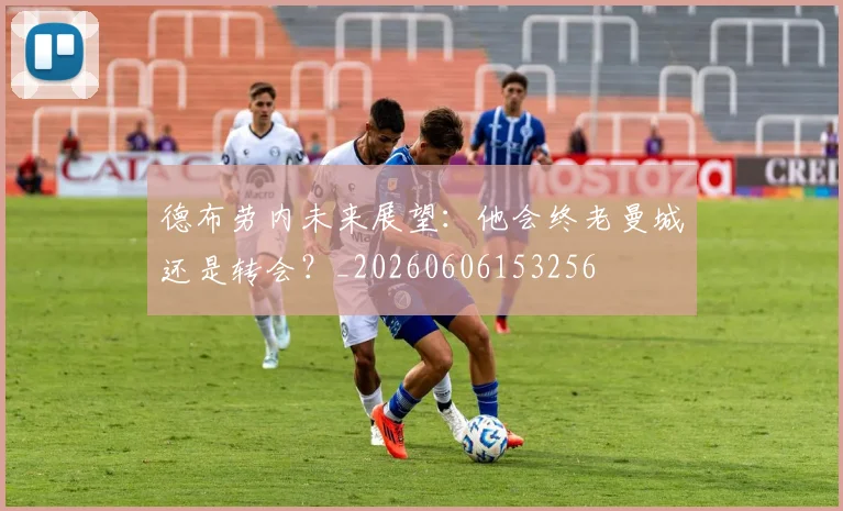 德布劳内未来展望：他会终老曼城还是转会？_20260606153256